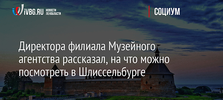 Директора филиала Музейного агентства рассказал, на что можно посмотреть в Шлиссельбурге