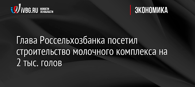 Глава Россельхозбанка посетил строительство молочного комплекса на 2 тыс. голов