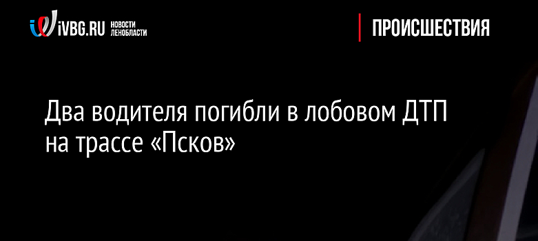 Два водителя погибли в лобовом ДТП на трассе «Псков»