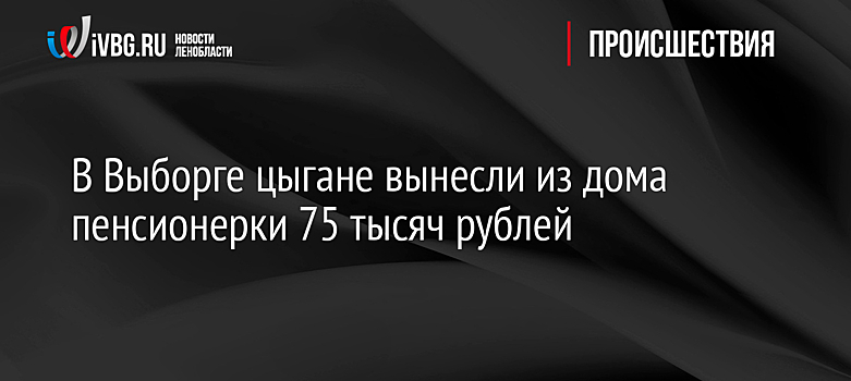 В Выборге цыгане вынесли из дома пенсионерки 75 тысяч рублей