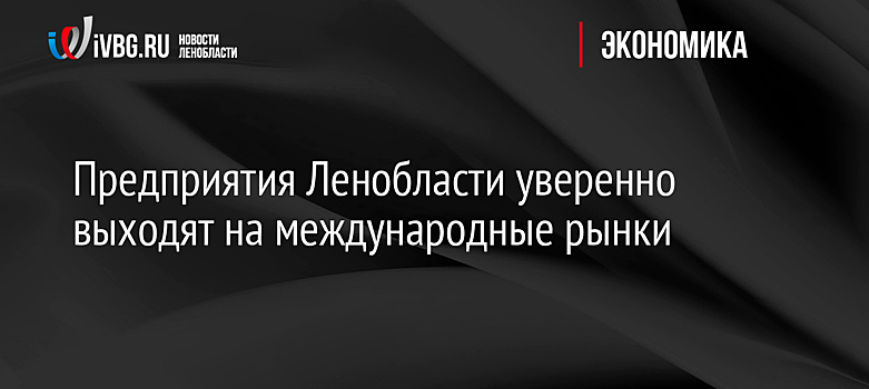 Предприятия Ленобласти уверенно выходят на международные рынки