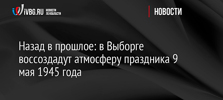 Назад в прошлое: в Выборге воссоздадут атмосферу праздника 9 мая 1945 года