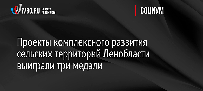 Проекты комплексного развития сельских территорий Ленобласти выиграли три медали