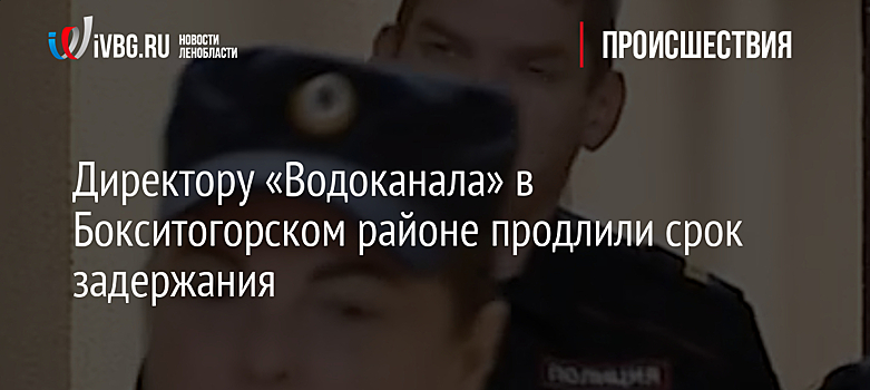 Директору «Водоканала» в Бокситогорском районе продлили срок задержания