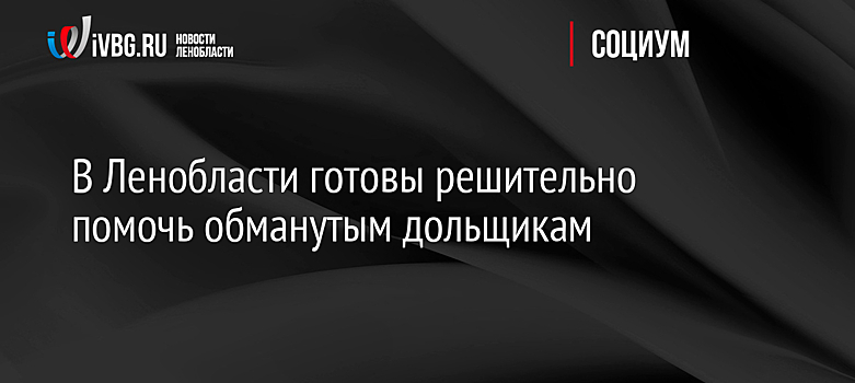 В Ленобласти готовы решительно помочь обманутым дольщикам