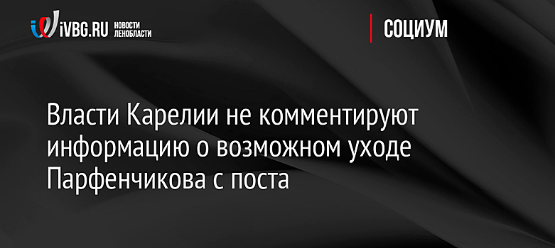Власти Карелии не комментируют информацию о возможном уходе Парфенчикова с поста