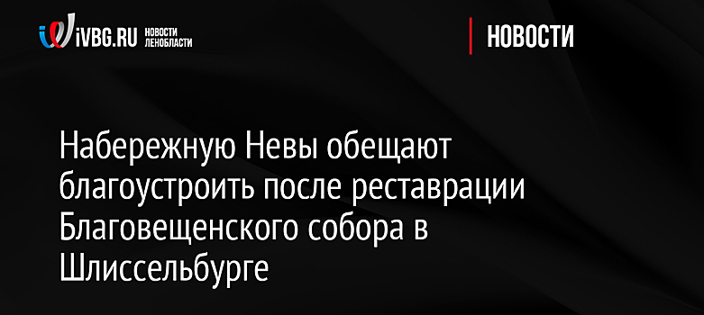 Набережную Невы обещают благоустроить после реставрации Благовещенского собора в Шлиссельбурге