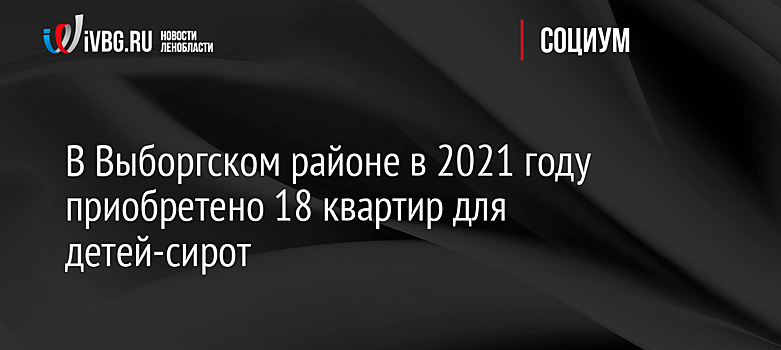 В Выборгском районе в 2021 году приобретено 18 квартир для детей-сирот