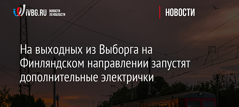 На выходных из Выборга на Финляндском направлении запустят дополнительные электрички