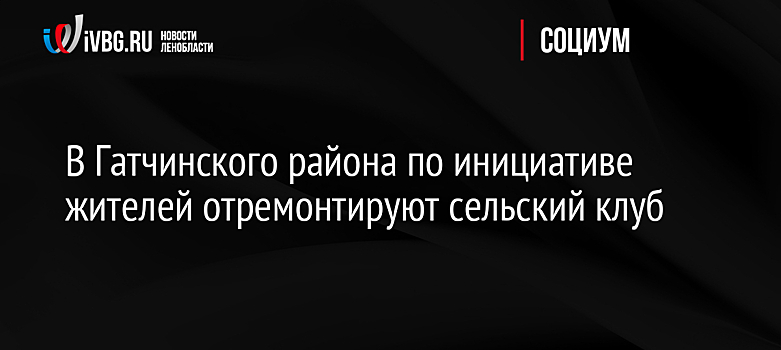 В Гатчинского района по инициативе жителей отремонтируют сельский клуб