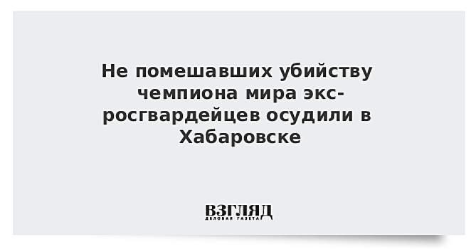 Не помешавших убийству чемпиона мира экс-росгвардейцев осудили в Хабаровске