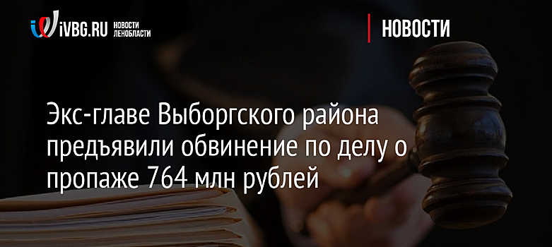 Экс-главу Выборгского района и четырёх предпринимателей обвинили в хищении 764 млн рублей