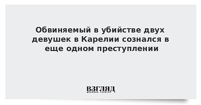 Обвиняемый в убийстве двух девушек в Карелии сознался в еще одном преступлении