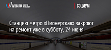 Станцию метро «Пионерская» закроют на ремонт уже в субботу, 24 июня