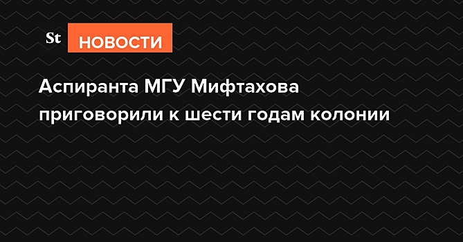 Аспиранта МГУ Мифтахова приговорили к шести годам за атаку на офис «Единой России»