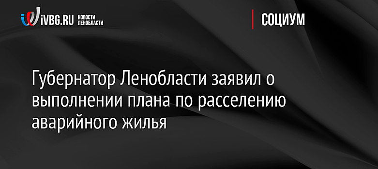 Губернатор Ленобласти заявил о выполнении плана по расселению аварийного жилья
