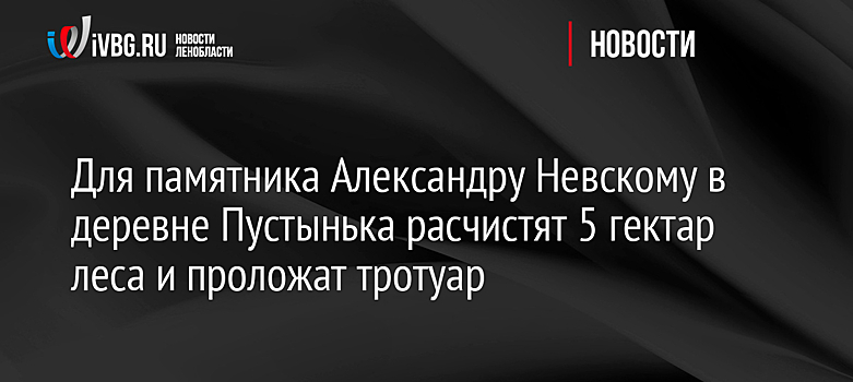 Для памятника Александру Невскому в деревне Пустынька расчистят 5 гектар леса и проложат тротуар