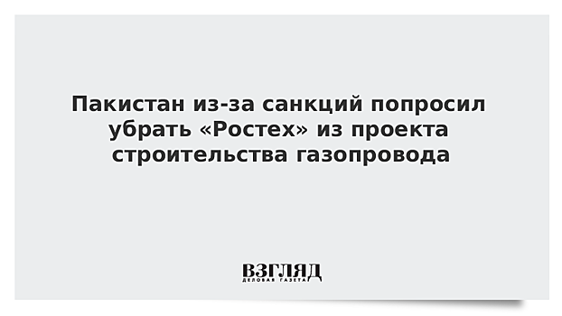 Пакистан из-за санкций попросил убрать «Ростех» из проекта строительства газопровода