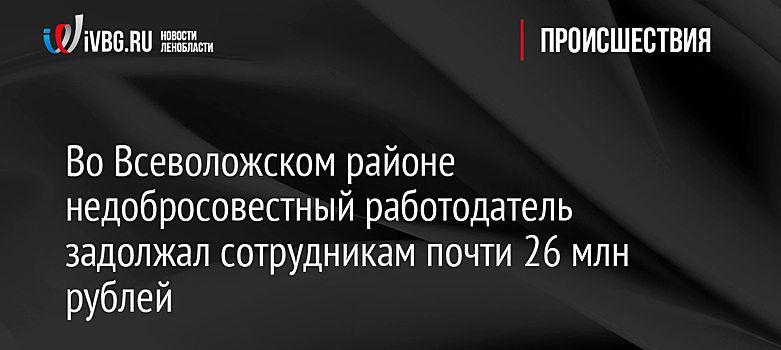 Во Всеволожском районе недобросовестный работодатель задолжал сотрудникам почти 26 млн рублей