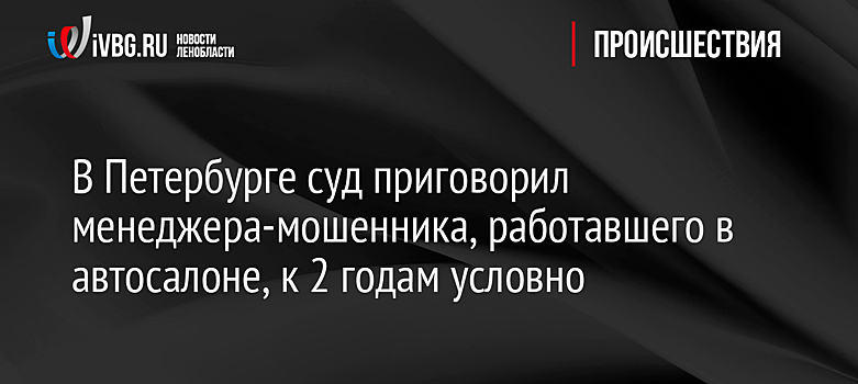 В Петербурге суд приговорил менеджера-мошенника, работавшего в автосалоне, к 2 годам условно