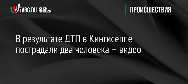 В результате ДТП в Кингисеппе пострадали два человека – видео