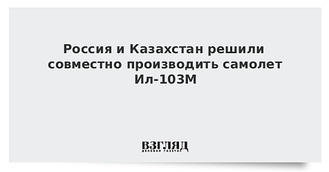 Россия и Казахстан решили совместно производить самолет Ил-103М