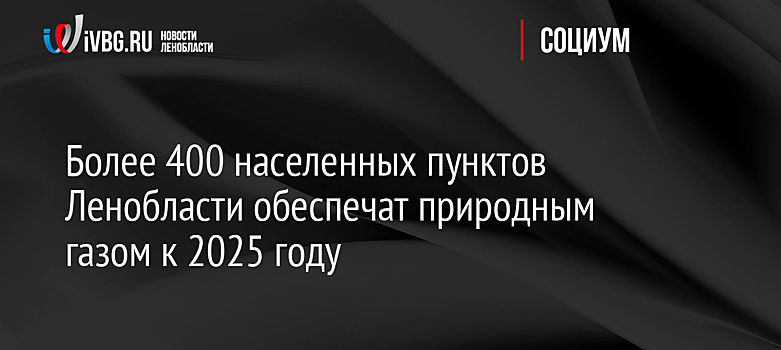 Более 400 населенных пунктов Ленобласти обеспечат природным газом к 2025 году