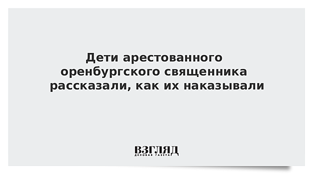 Дети арестованного оренбургского священника рассказали, как их наказывали