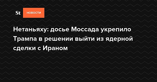 Нетаньяху: досье Моссада укрепило Трампа в решении выйти из ядерной сделки с Ираном