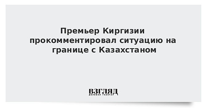 Премьер Киргизии прокомментировал ситуацию на границе с Казахстаном