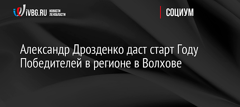 Александр Дрозденко даст старт Году Победителей в регионе в Волхове