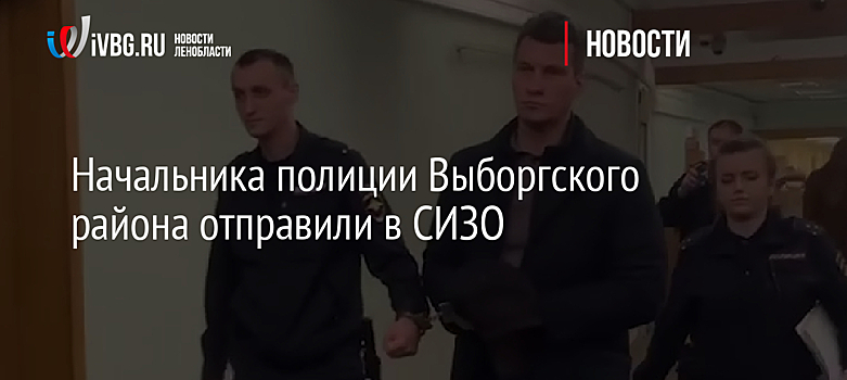 Начальника полиции Выборгского района отправили в СИЗО
