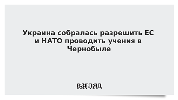 Украина собралась разрешить ЕС и НАТО проводить учения в Чернобыле