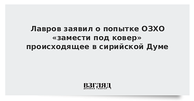 Лавров заявил о попытке ОЗХО «замести под ковер» происходящее в сирийской Думе