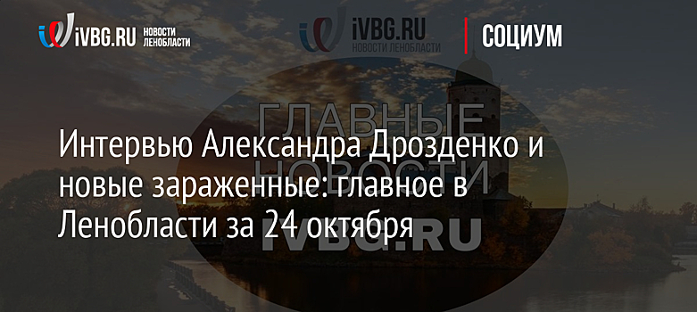 Интервью Александра Дрозденко и новые зараженные: главное в Ленобласти за 24 октября