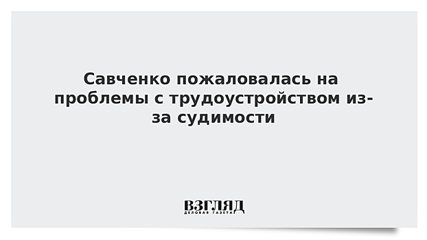 Савченко пожаловалась на проблемы с трудоустройством