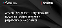 Аграрии Ленобласти могут получить скидку на покупку техники и разработку бизнес-планов