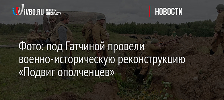 Фото: под Гатчиной провели военно-историческую реконструкцию «Подвиг ополченцев»