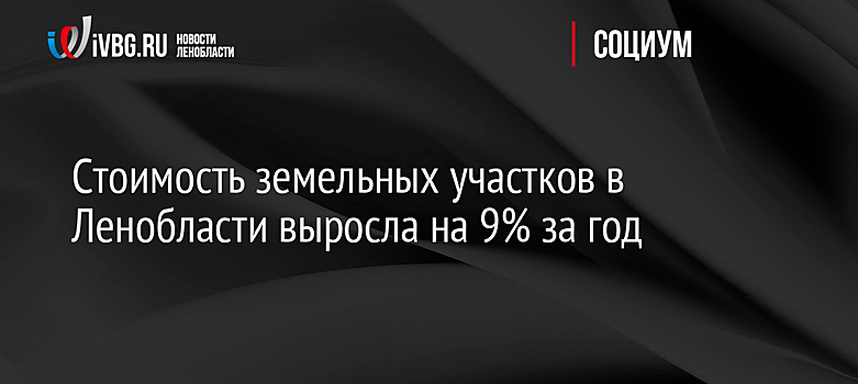 Стоимость земельных участков в Ленобласти выросла на 9% за год