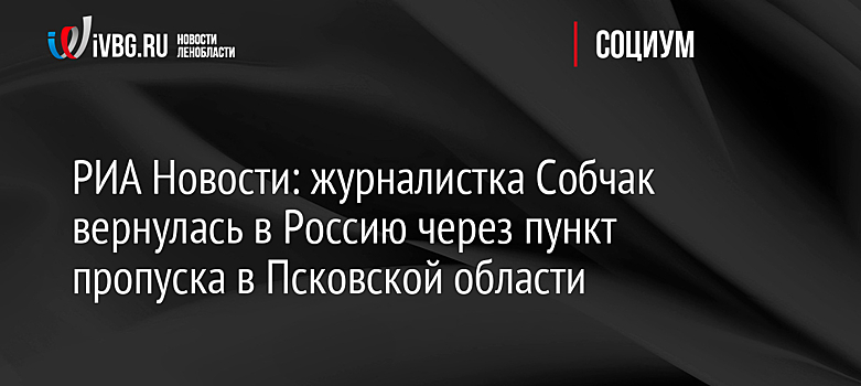 РИА Новости: журналистка Собчак вернулась в Россию через пункт пропуска в Псковской области