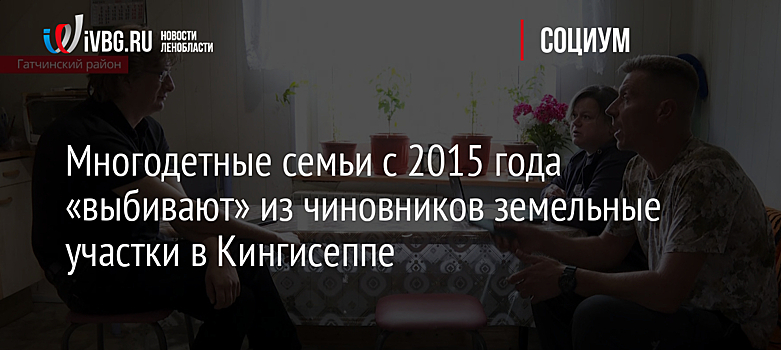 Многодетные семьи с 2015 года «выбивают» из чиновников земельные участки в Кингисеппе