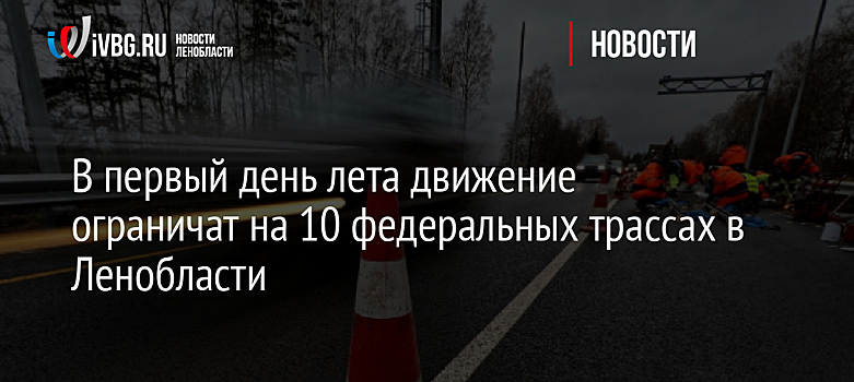 В первый день лета движение ограничат на 10 федеральных трассах в Ленобласти