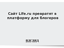 Сайт Life.ru превратят в платформу для блогеров