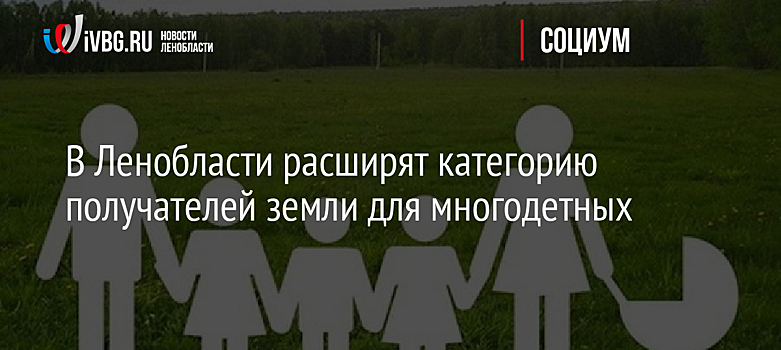 В Ленобласти расширят категорию получателей земли для многодетных