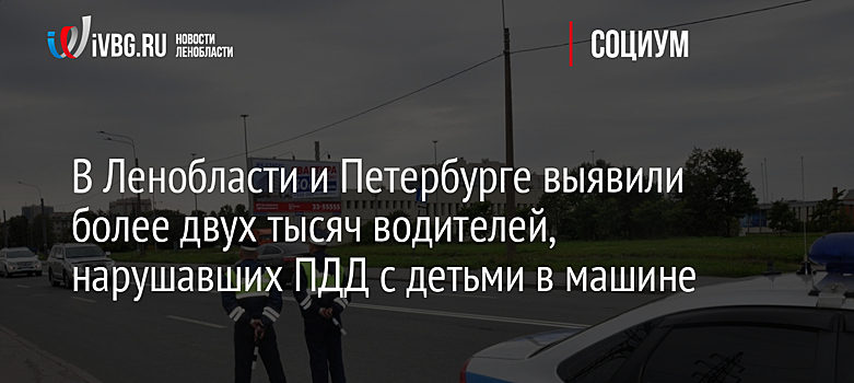 В Ленобласти и Петербурге выявили более двух тысяч водителей, нарушавших ПДД с детьми в машине