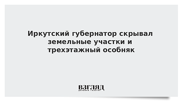 Иркутский губернатор скрывал земельные участки и трехэтажный особняк