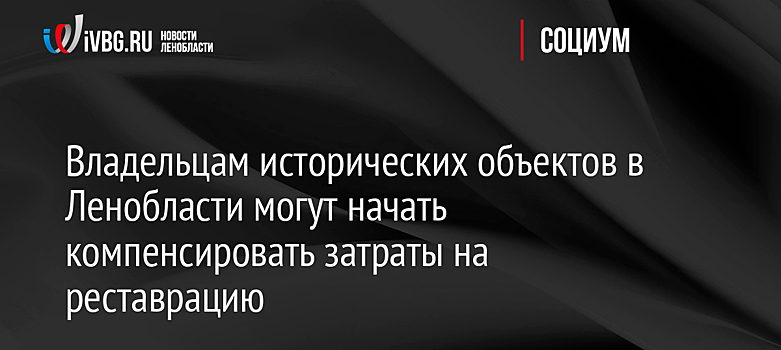 Владельцам исторических объектов в Ленобласти могут начать компенсировать затраты на реставрацию