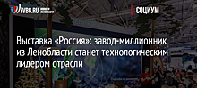 Выставка «Россия»: завод-миллионник из Ленобласти станет технологическим лидером отрасли