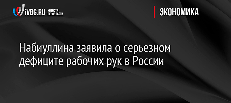 Набиуллина заявила о серьезном дефиците рабочих рук в России