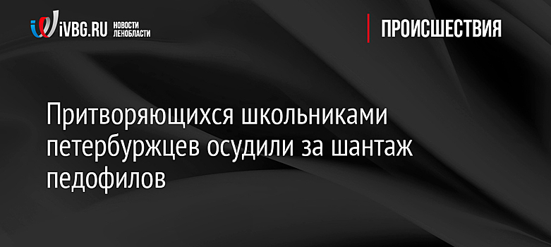 Притворяющихся школьниками петербуржцев осудили за шантаж педофилов